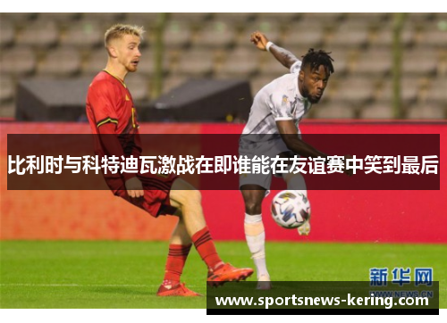 比利时与科特迪瓦激战在即谁能在友谊赛中笑到最后